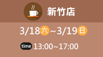 新竹店 3/18(六)~3/19(日) time 13:00~17:00
