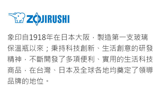 象印自1918年在日本大阪，製造第一支玻璃保溫瓶以來；秉持科技創新、生活創意的研發精神，不斷開發了多項便利、實用的生活科技商品，在台灣、日本及全球各地均奠定了領導品牌的地位。