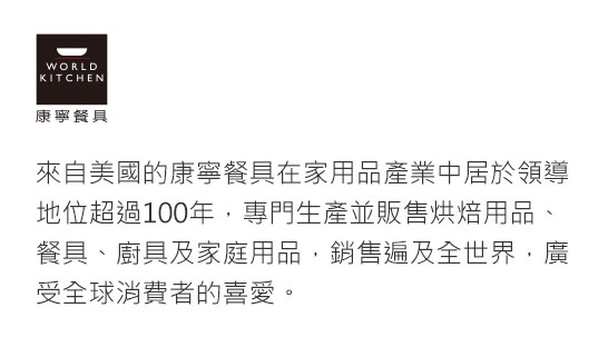 來自美國的康寧餐具在家用品產業中居於領導地位超過100年，專門生產並販售烘焙用品、餐具、廚具及家庭用品，銷售遍及全世界，廣受全球消費者的喜愛。